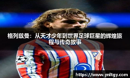 格列兹曼：从天才少年到世界足球巨星的辉煌旅程与传奇故事